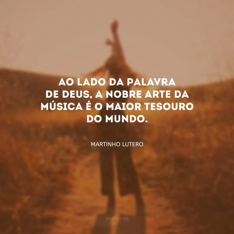 Ao lado da Palavra de Deus, a nobre arte da música é o maior tesouro do mundo.