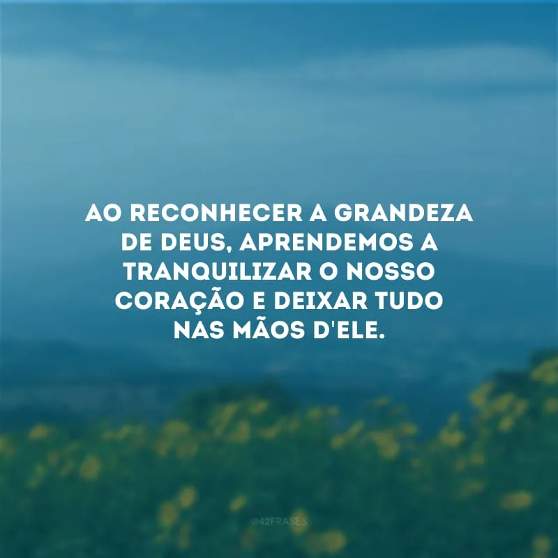 Ao reconhecer a grandeza de Deus, aprendemos a tranquilizar o nosso coração e deixar tudo nas mãos d\'Ele.