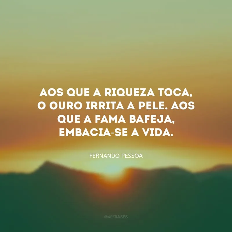 Aos que a riqueza toca, o ouro irrita a pele. Aos que a fama bafeja, embacia-se a vida.