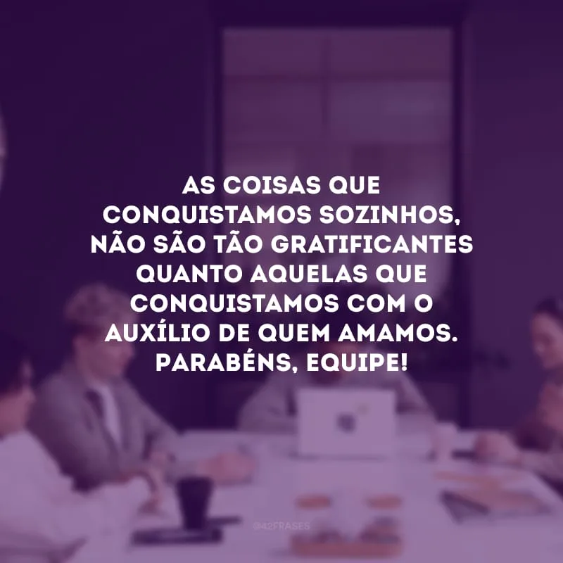 As coisas que conquistamos sozinhos, não são tão gratificantes quanto aquelas que conquistamos com o auxílio de quem amamos. Parabéns, equipe!