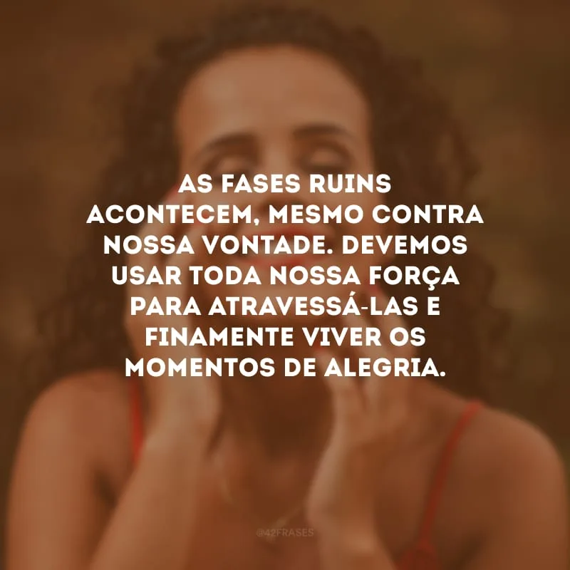 As fases ruins acontecem, mesmo contra nossa vontade. Devemos usar toda nossa força para atravessá-las e finamente viver os momentos de alegria.
