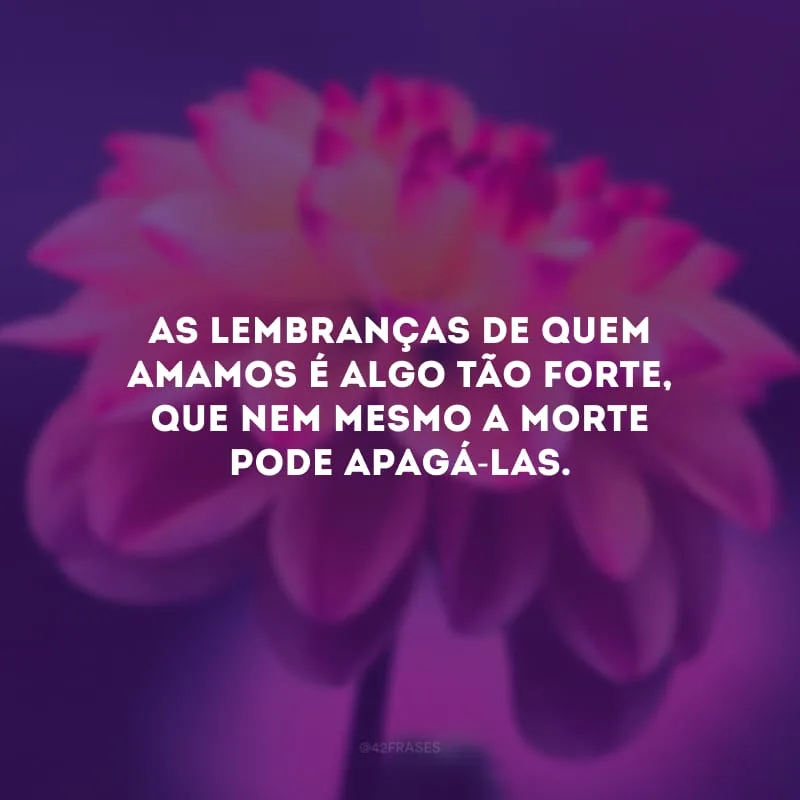 As lembranças de quem amamos é algo tão forte, que nem mesmo a morte pode apagá-las. 