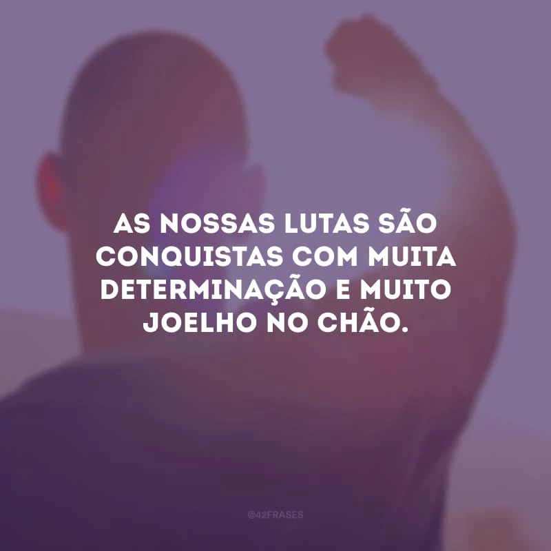 As nossas lutas são conquistas com muita determinação e muito joelho no chão.