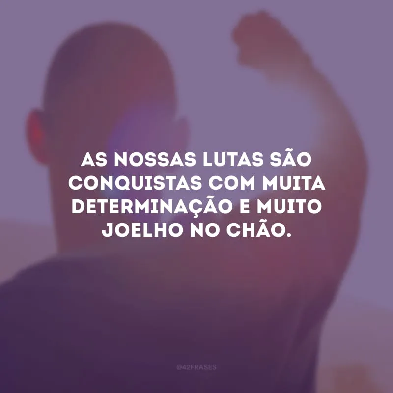 As nossas lutas são conquistas com muita determinação e muito joelho no chão.