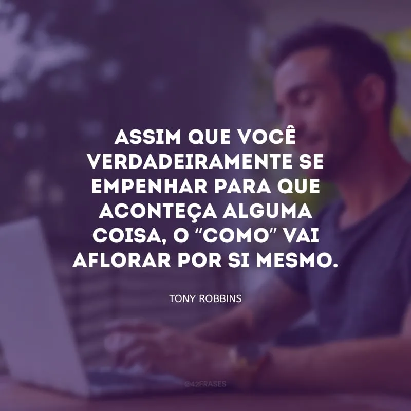 Assim que você verdadeiramente se empenhar para que aconteça alguma coisa, o “como” vai aflorar por si mesmo.