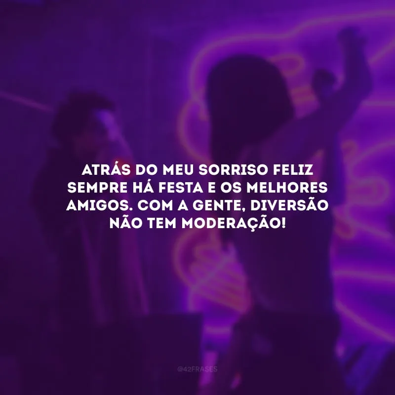 Atrás do meu sorriso feliz sempre há festa e os melhores amigos. Com a gente, diversão não tem moderação!