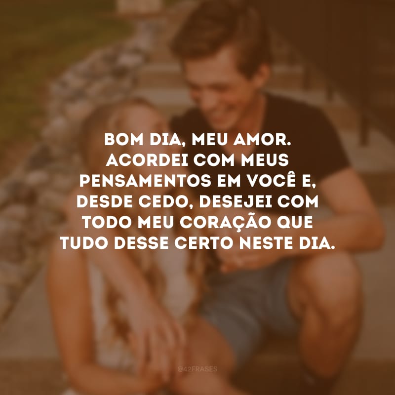 Bom dia, meu amor. Acordei com meus pensamentos em você e, desde cedo, desejei com todo meu coração que tudo desse certo neste dia.