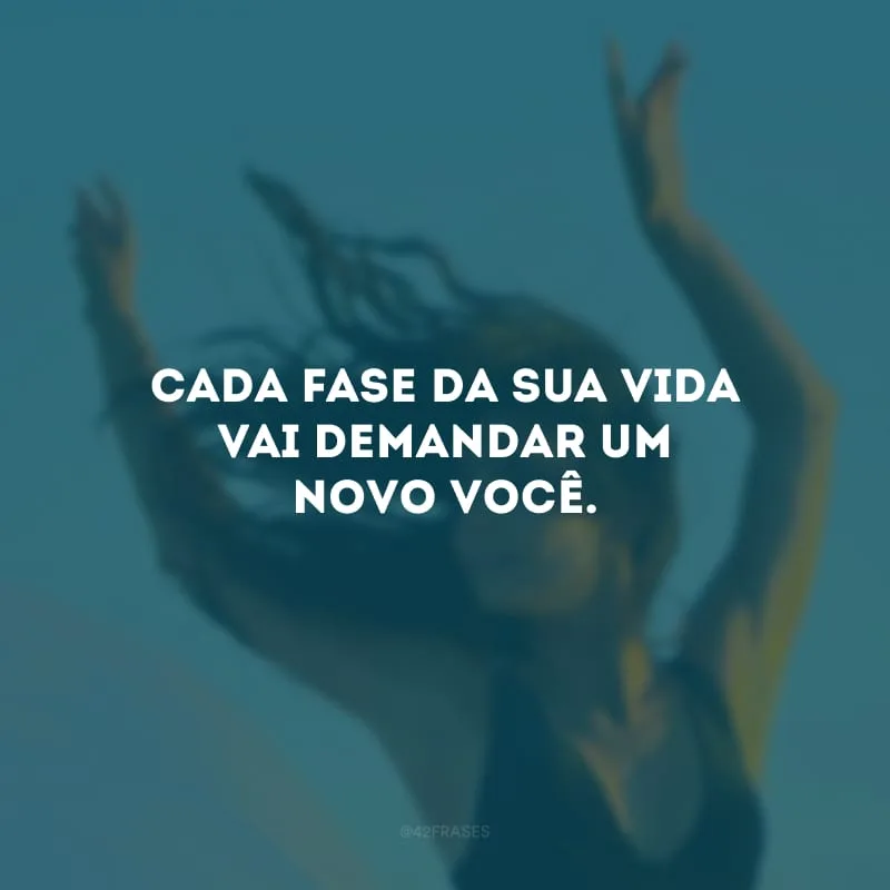 Cada fase da sua vida vai demandar um novo você. 