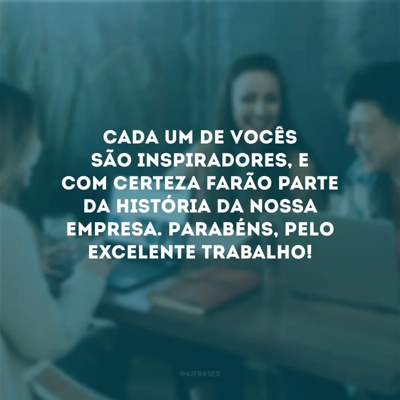 Cada um de vocês são inspiradores, e com certeza farão parte da história da nossa empresa. Parabéns, pelo excelente trabalho! 
