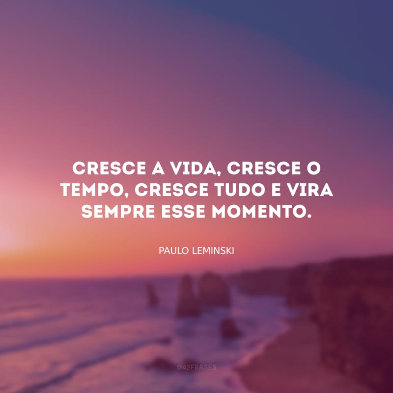 Cresce a vida, cresce o tempo, cresce tudo e vira sempre esse momento.