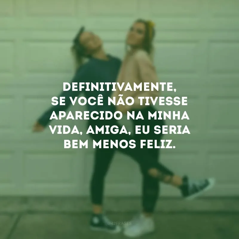 Definitivamente, se você não tivesse aparecido na minha vida, amiga, eu seria bem menos feliz.