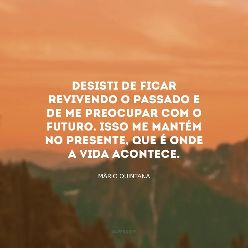 Desisti de ficar revivendo o passado e de me preocupar com o futuro. Isso me mantém no presente, que é onde a vida acontece.