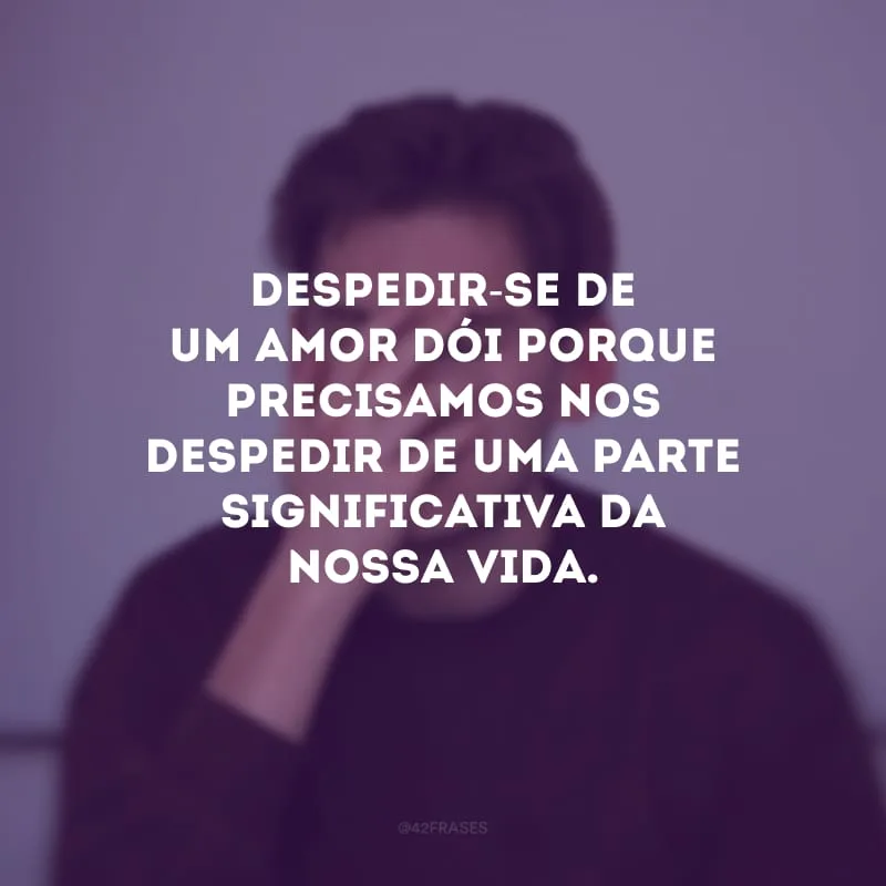 Despedir-se de um amor dói porque precisamos nos despedir de uma parte significativa da nossa vida.