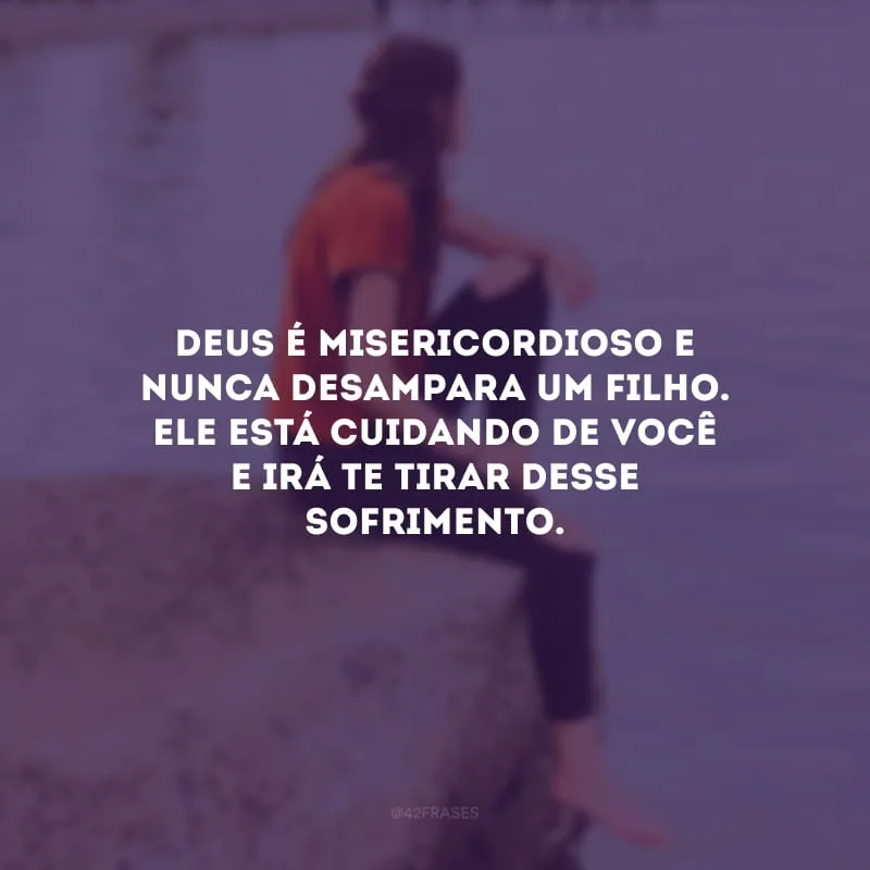 Deus é misericordioso e nunca desampara um filho. Ele está cuidando de você e irá te tirar desse sofrimento.