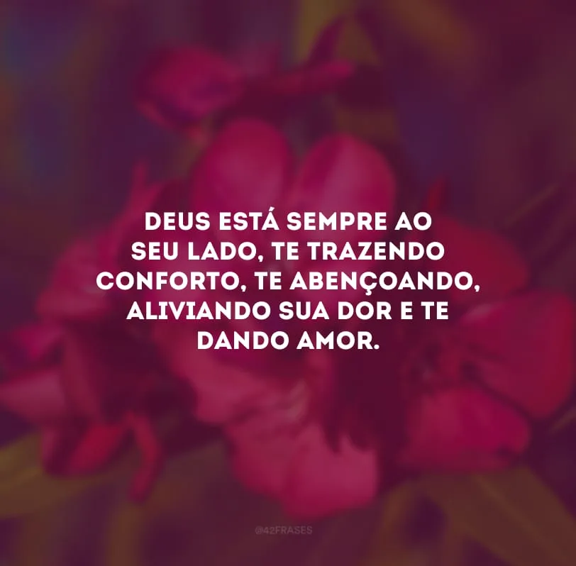 Deus está sempre ao seu lado, te trazendo conforto, te abençoando, aliviando sua dor e te dando amor.