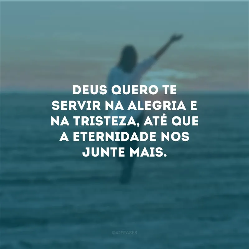 Deus quero Te servir na alegria e na tristeza, até que a eternidade nos junte mais.