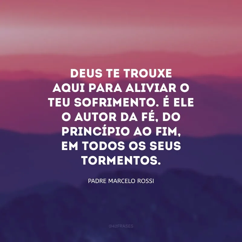 Deus te trouxe aqui para aliviar o teu sofrimento. É Ele o autor da Fé, do princípio ao fim, em todos os seus tormentos.