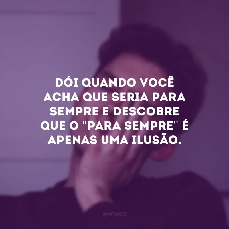 Dói quando você acha que seria para sempre e descobre que o \"para sempre\" é apenas uma ilusão.