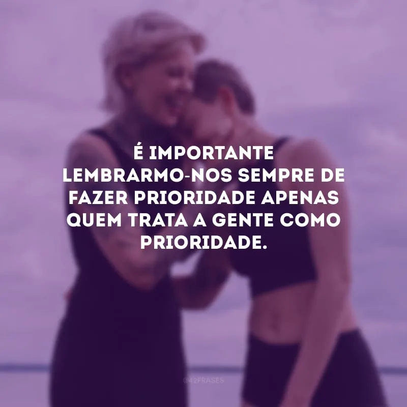 É importante lembrarmo-nos sempre de fazer prioridade apenas quem trata a gente como prioridade.