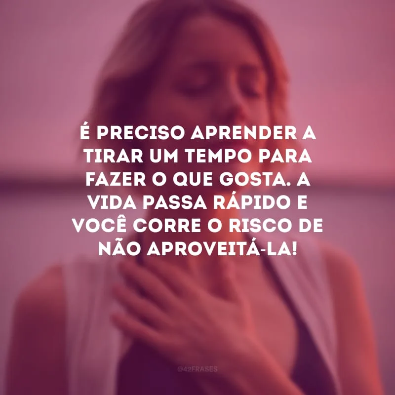 É preciso aprender a tirar um tempo para fazer o que gosta. A vida passa rápido e você corre o risco de não aproveitá-la!