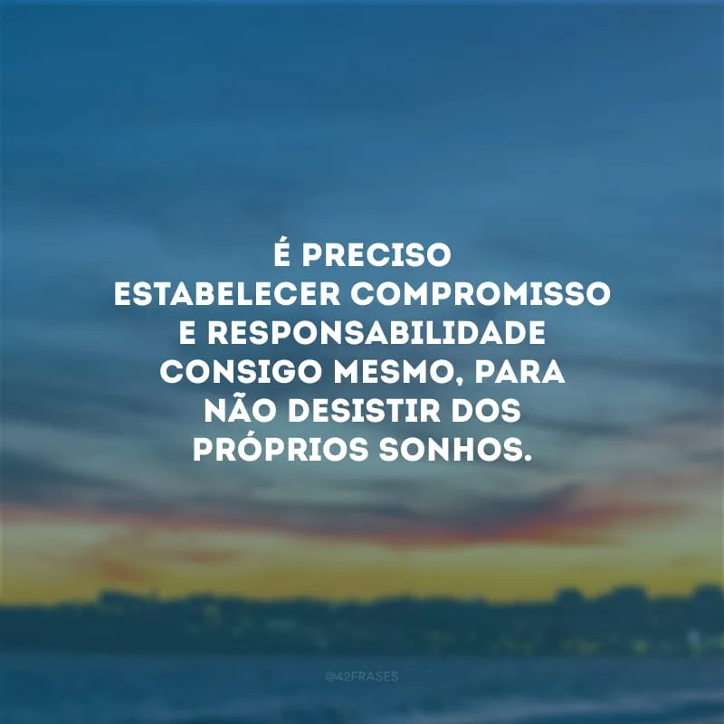 É preciso estabelecer compromisso e responsabilidade consigo mesmo, para não desistir dos próprios sonhos.