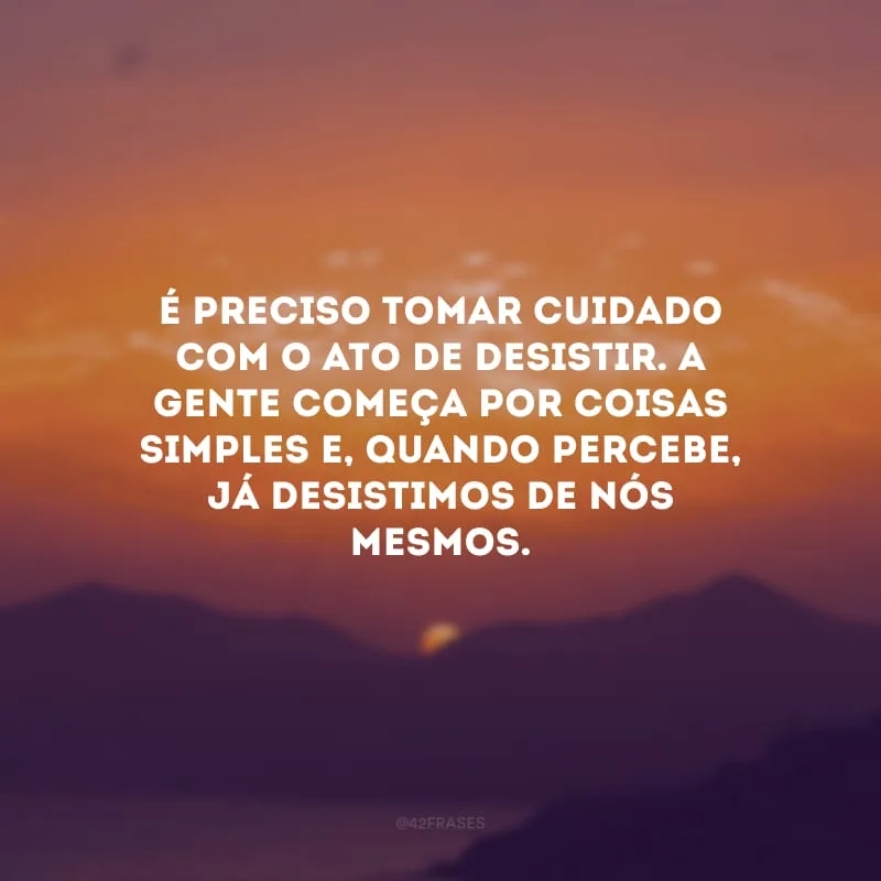 É preciso tomar cuidado com o ato de desistir. A gente começa por coisas simples e, quando percebe, já desistimos de nós mesmos.