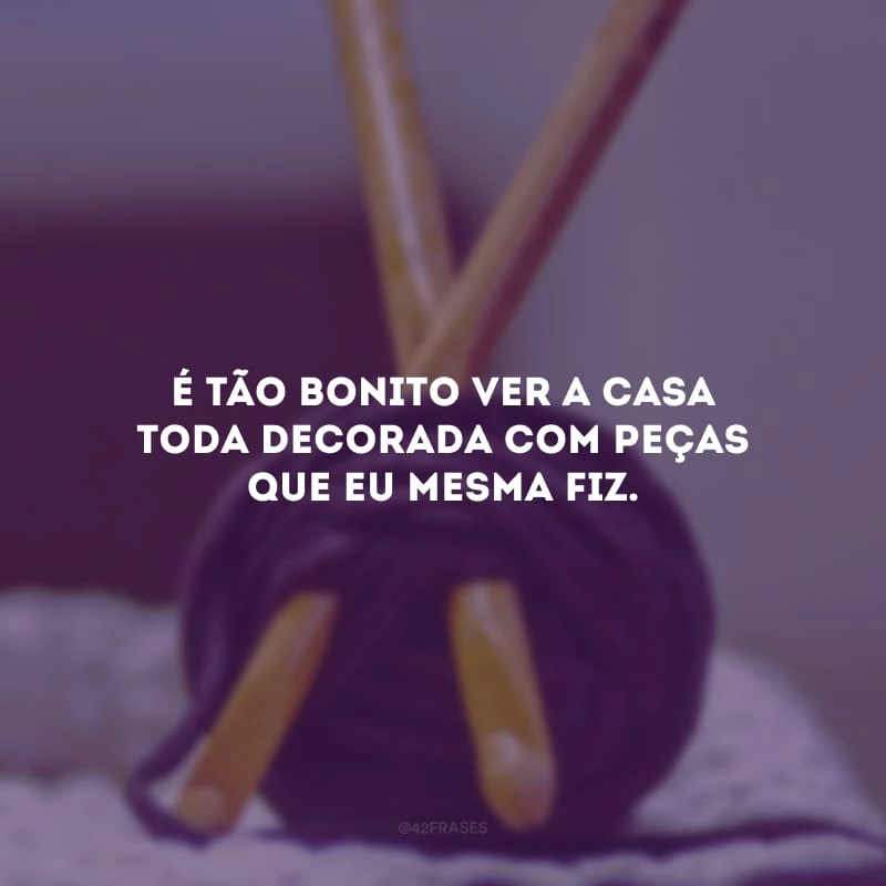 É tão bonito ver a casa toda decorada com peças que eu mesma fiz.