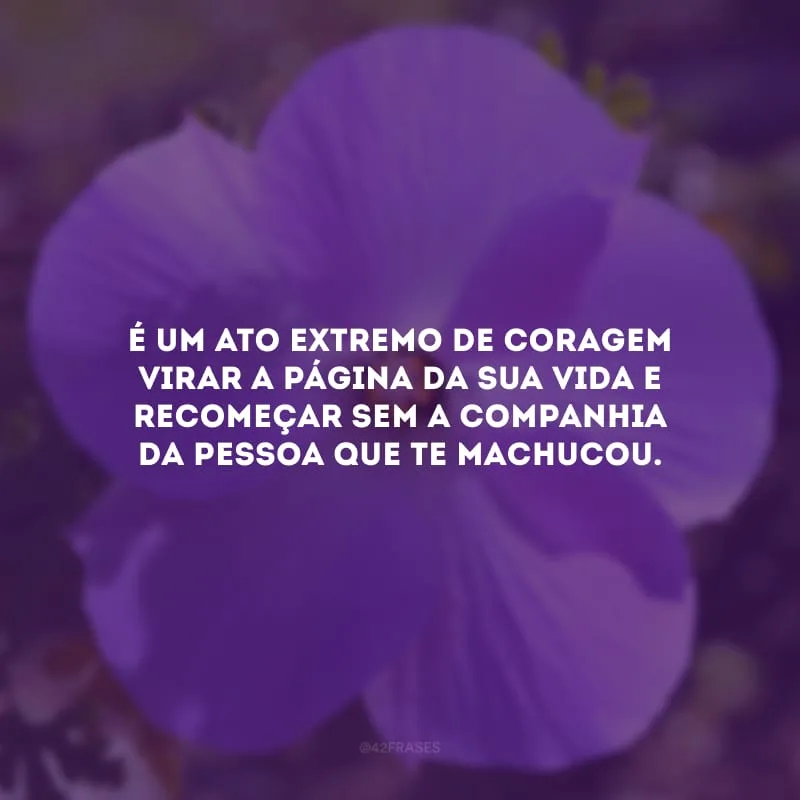 É um ato extremo de coragem virar a página da sua vida e recomeçar sem a companhia da pessoa que te machucou.