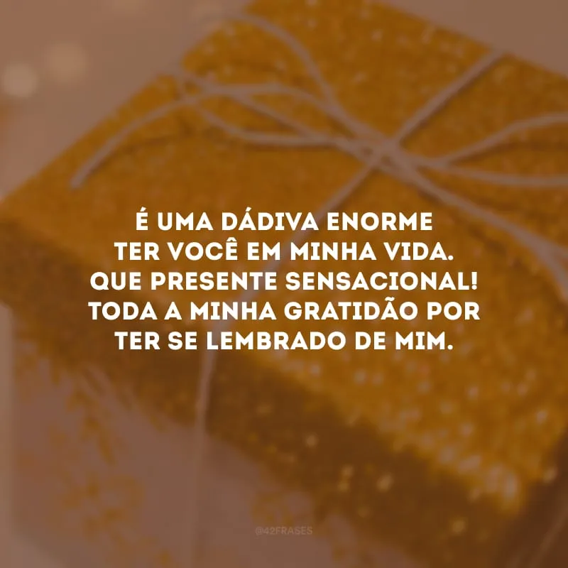 É uma dádiva enorme ter você em minha vida. Que presente sensacional! Toda a minha gratidão por ter se lembrado de mim.