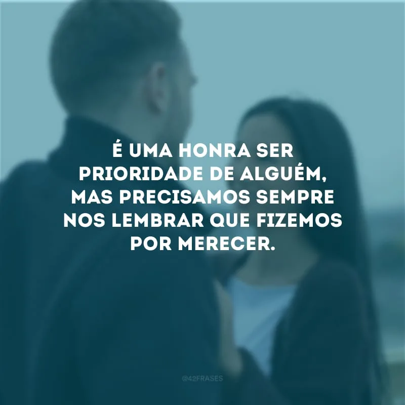 É uma honra ser prioridade de alguém, mas precisamos sempre nos lembrar que fizemos por merecer.