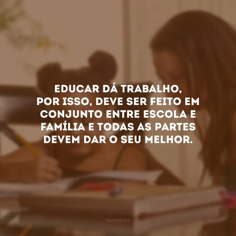 Educar dá trabalho, por isso, deve ser feito em conjunto entre escola e família e todas as partes devem dar o seu melhor.