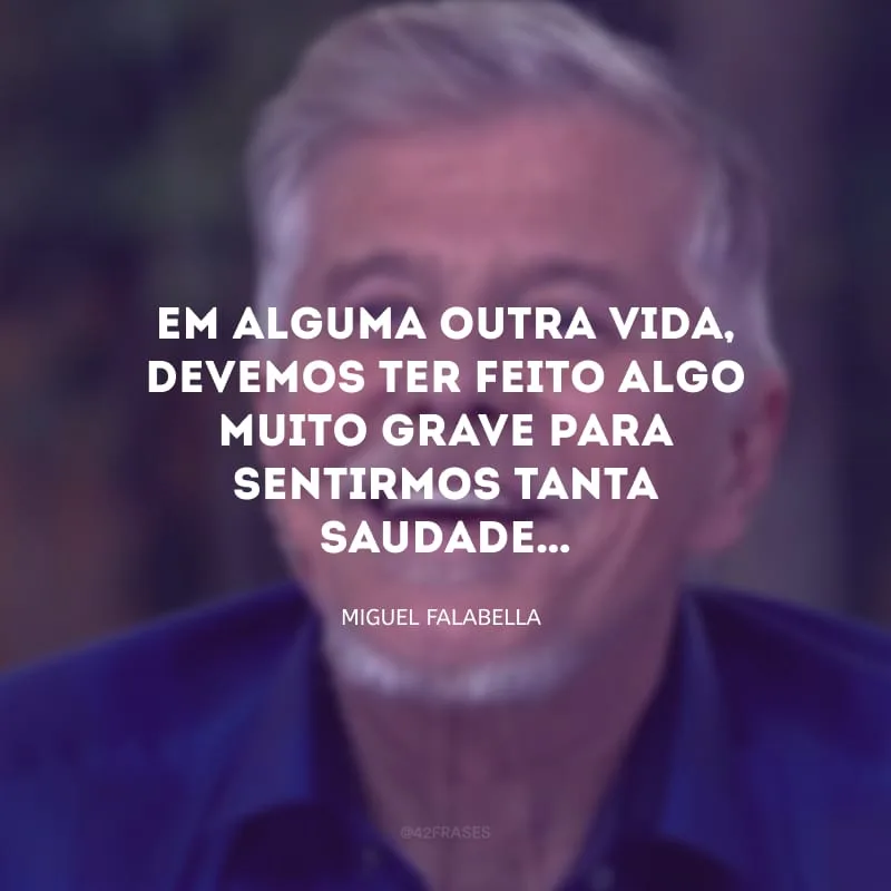 Em alguma outra vida, devemos ter feito algo muito grave para sentirmos tanta saudade…
