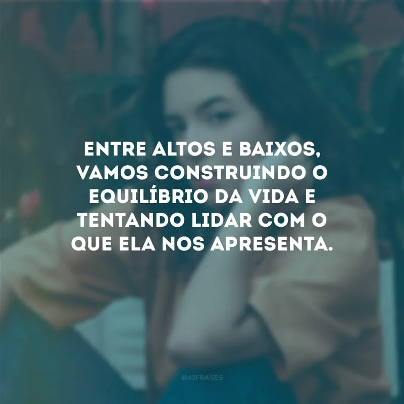 Entre altos e baixos, vamos construindo o equilíbrio da vida e tentando lidar com o que ela nos apresenta.