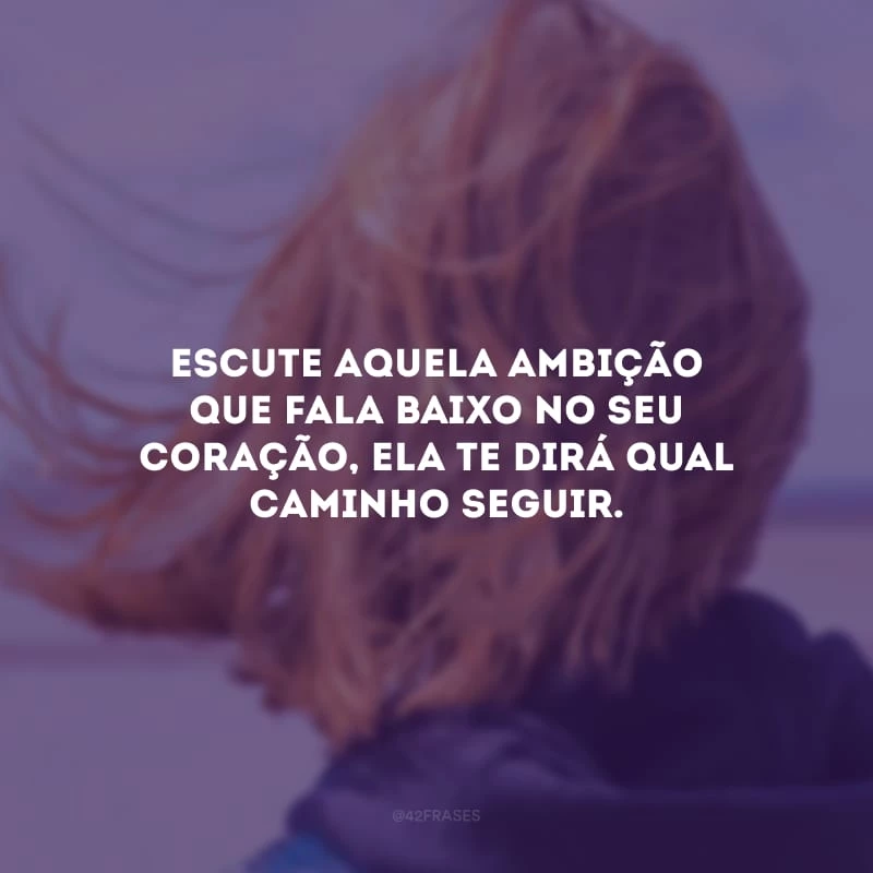 Escute aquela ambição que fala baixo no seu coração, ela te dirá qual caminho seguir.