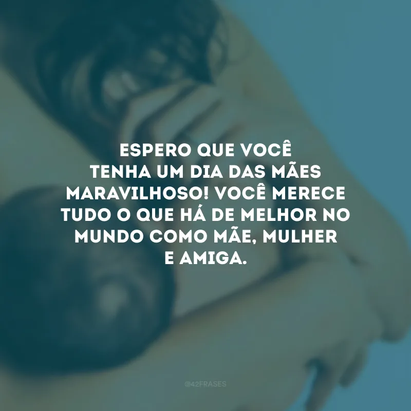Espero que você tenha um Dia das Mães maravilhoso! Você merece tudo o que há de melhor no mundo como mãe, mulher e amiga.