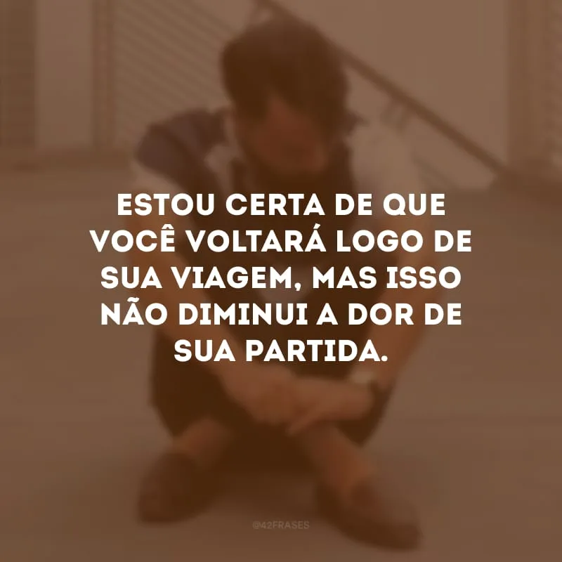 Estou certa de que você voltará logo de sua viagem, mas isso não diminui a dor de sua partida.