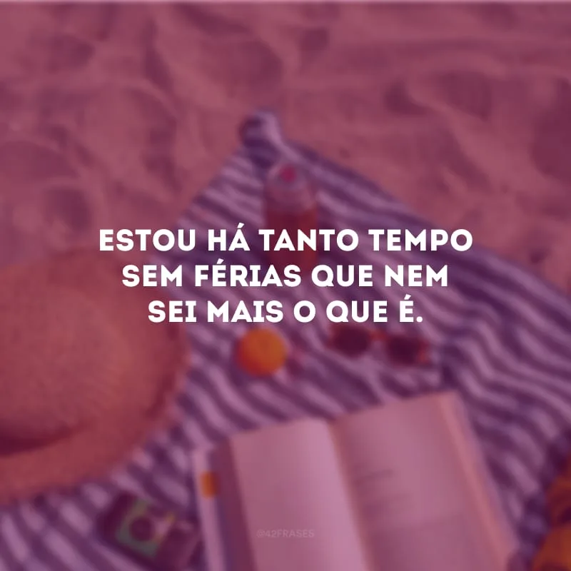 Estou há tanto tempo sem férias que nem sei mais o que é.