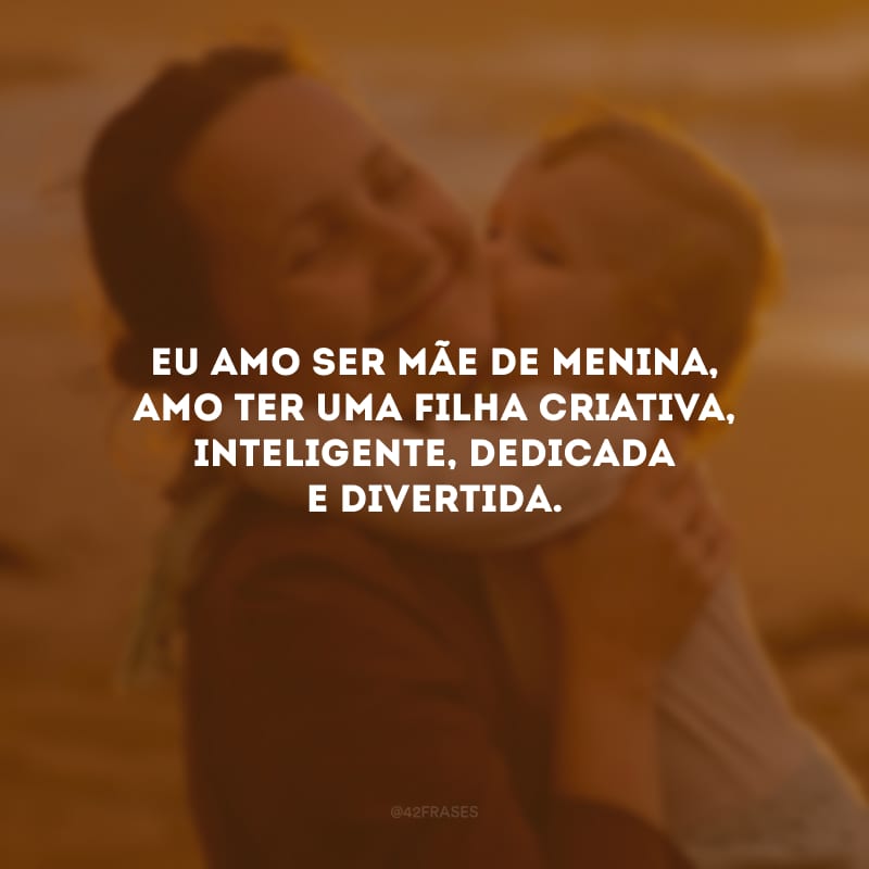 Eu amo ser mãe de menina, amo ter uma filha criativa, inteligente, dedicada e divertida.