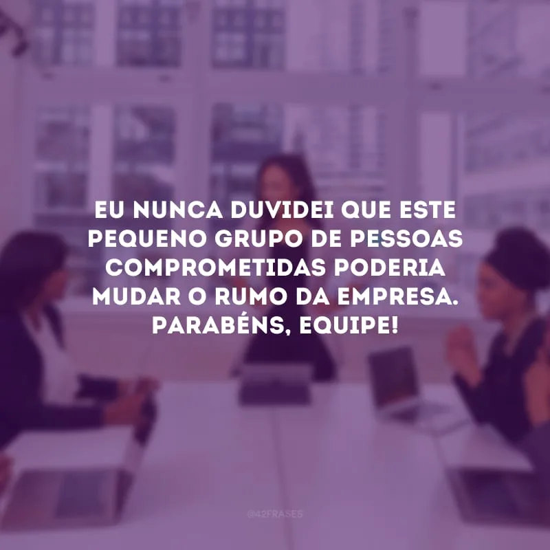 Eu nunca duvidei que este pequeno grupo de pessoas comprometidas poderia mudar o rumo da empresa. Parabéns, equipe!