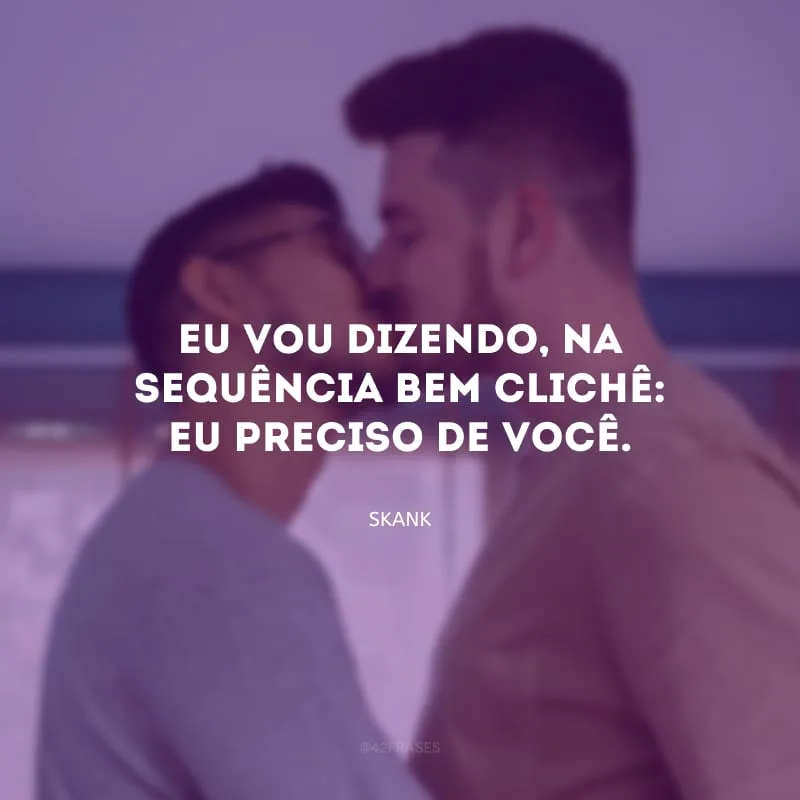 Eu vou dizendo, na sequência bem clichê: eu preciso de você.