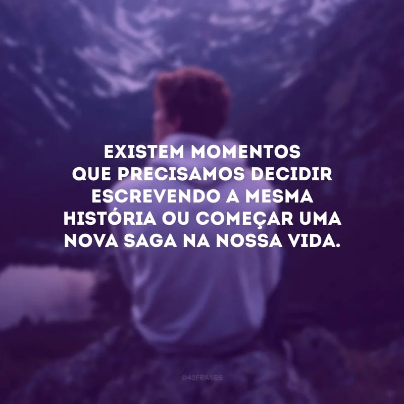 Existem momentos que precisamos decidir escrevendo a mesma história ou começar uma nova saga na nossa vida.