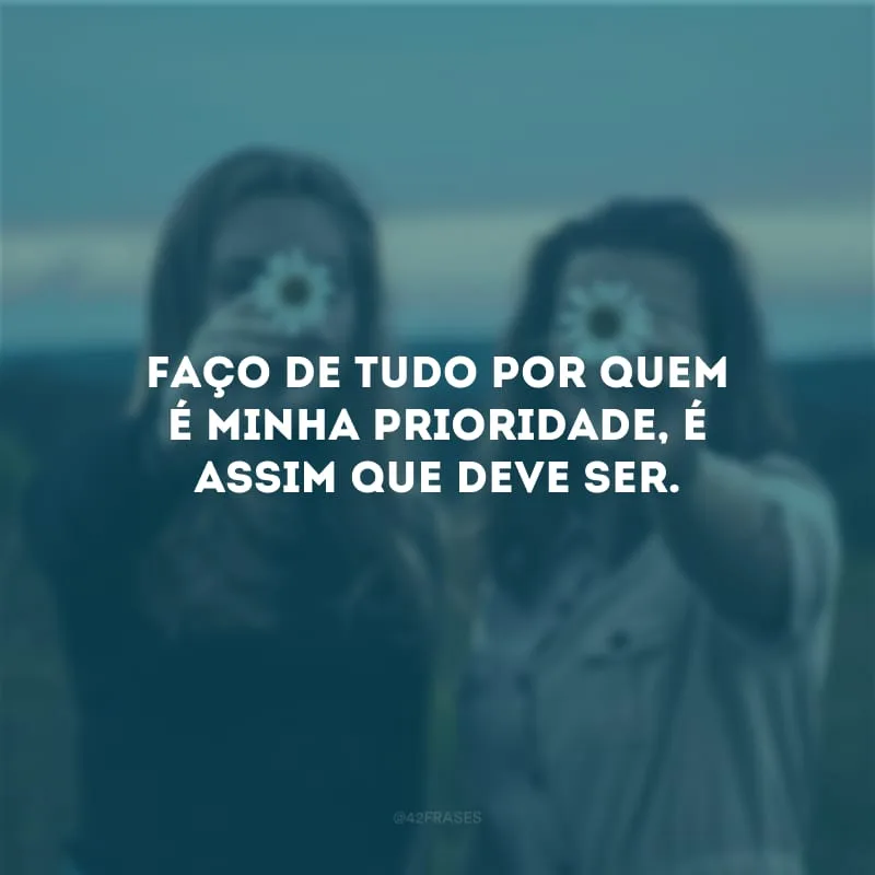 Faço de tudo por quem é minha prioridade, é assim que deve ser.