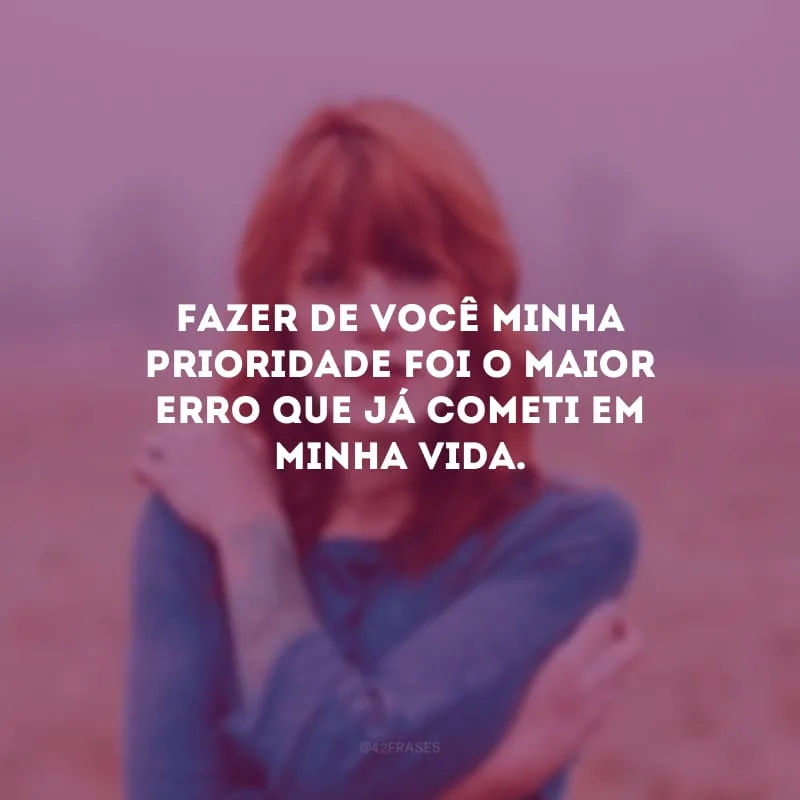 Fazer de você minha prioridade foi o maior erro que já cometi em minha vida.