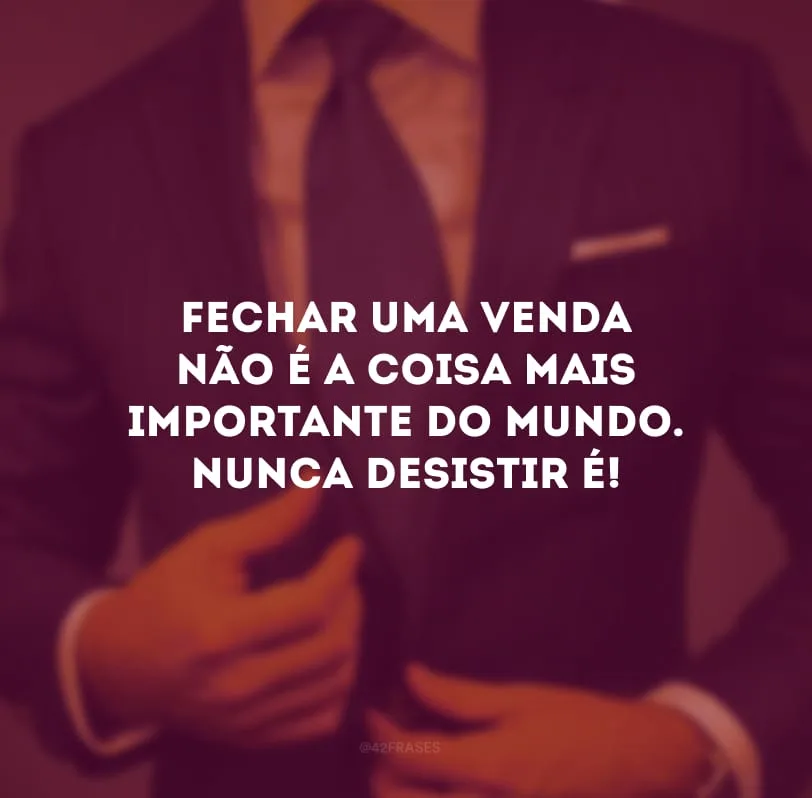 Fechar uma venda não é a coisa mais importante do mundo. Nunca desistir é!
