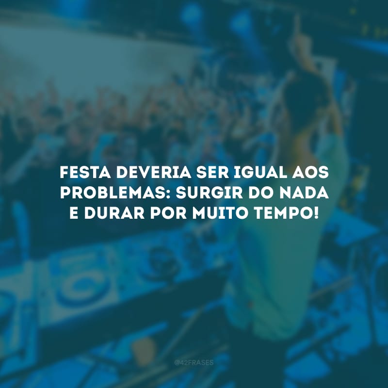 Festa deveria ser igual aos problemas: surgir do nada e durar por muito tempo!