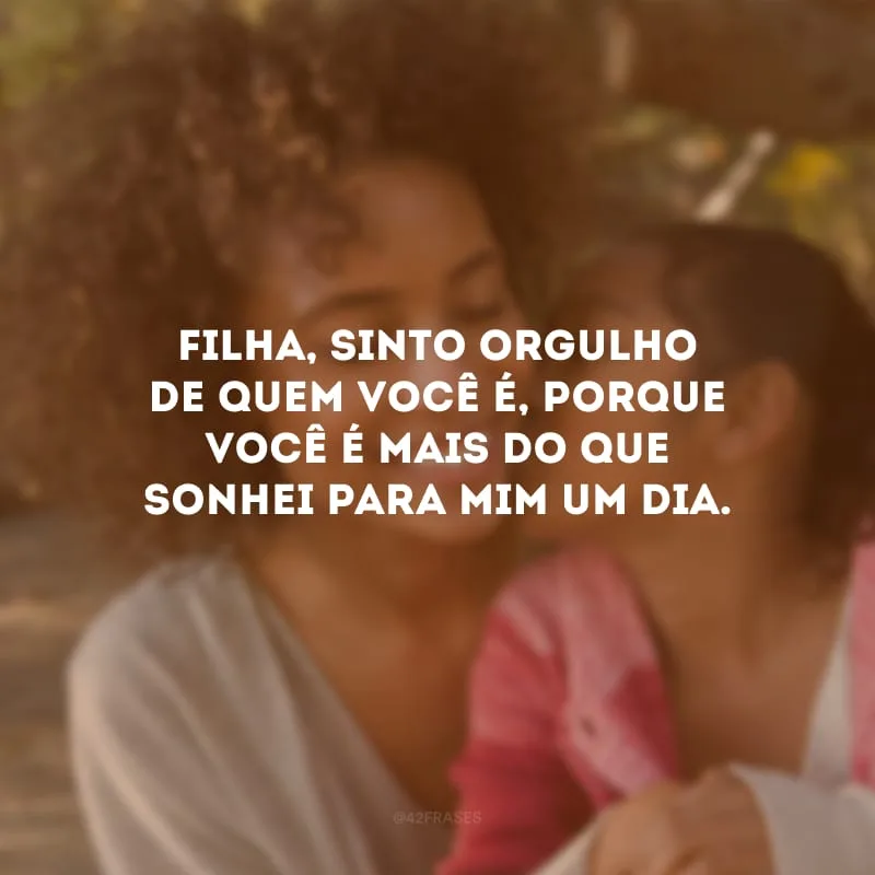 Filha, sinto orgulho de quem você é, porque você é mais do que sonhei para mim um dia.