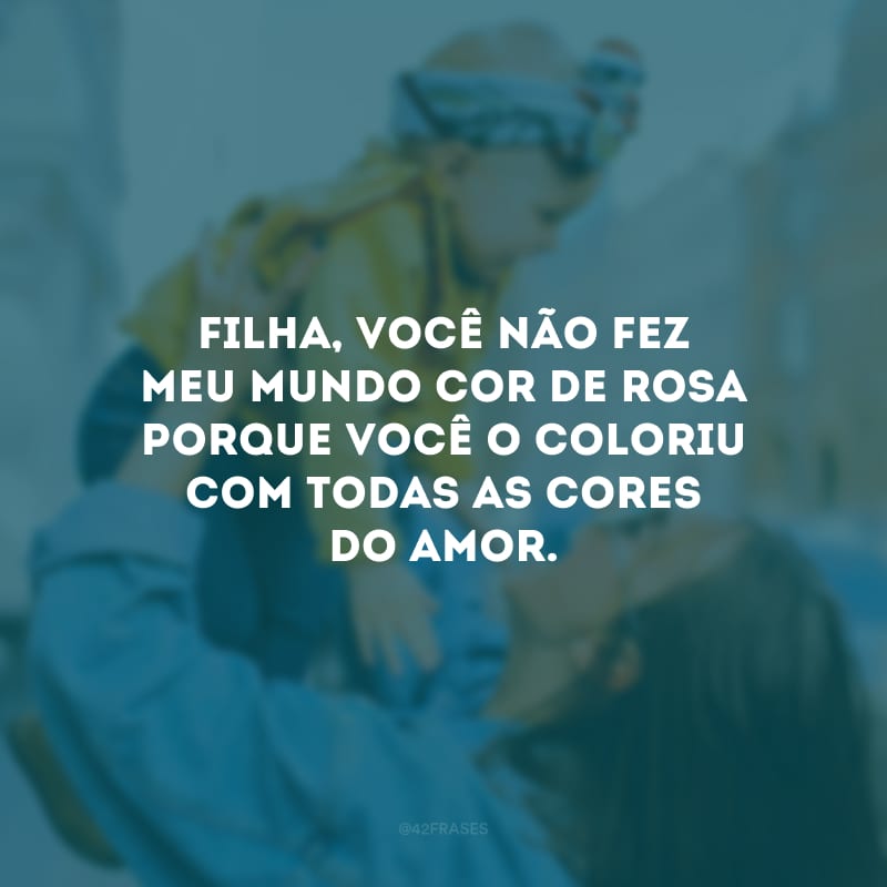 Filha, você não fez meu mundo cor de rosa porque você o coloriu com todas as cores do amor.