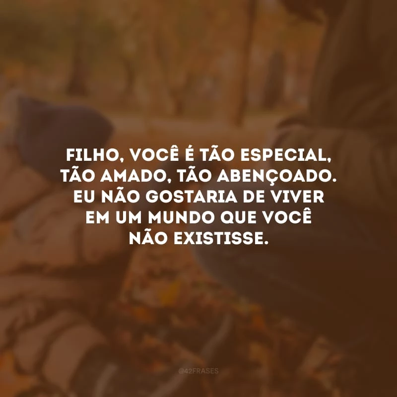 Filho, você é tão especial, tão amado, tão abençoado. Eu não gostaria de viver em um mundo que você não existisse.