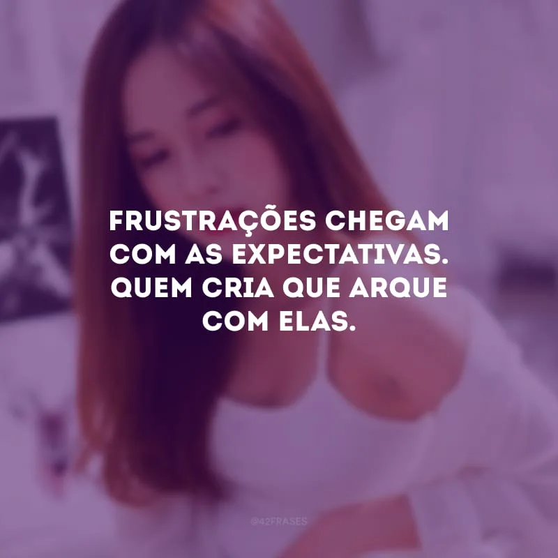 Frustrações chegam com as expectativas. Quem cria que arque com elas.