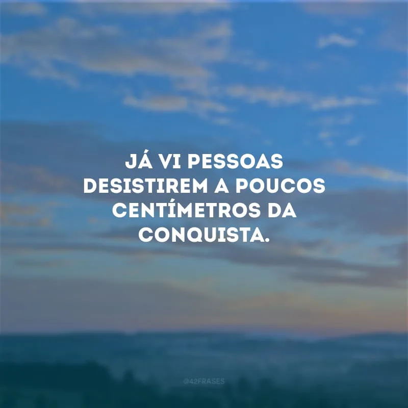 Já vi pessoas desistirem a poucos centímetros da conquista.